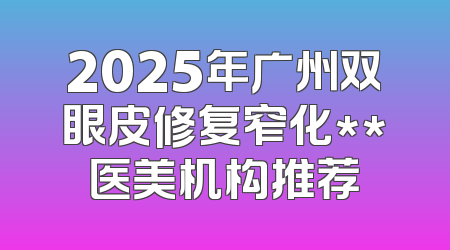 2025年广州双眼皮修复窄化**医美机构推荐