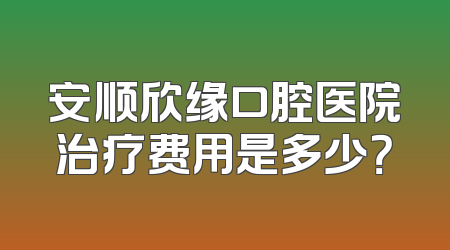 安顺欣缘口腔医院治疗费用是多少？