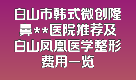 白山市韩式微创隆鼻**医院推荐及白山凤凰医学整形费用一览