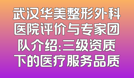 武汉华美整形外科医院评价与专家团队介绍：三级资质下的医疗服务品质