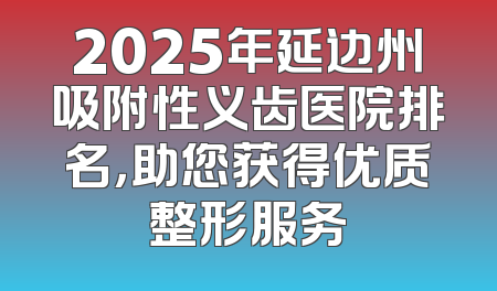2025年延边州吸附性义齿医院排名，助您获得优质整形服务