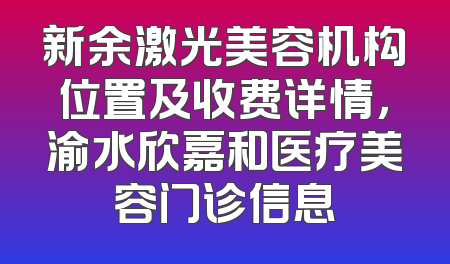 新余激光美容机构位置及收费详情，渝水欣嘉和医疗美容门诊信息