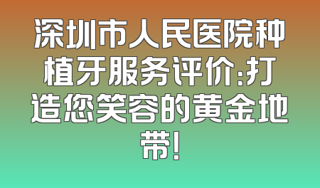 深圳市人民医院种植牙服务评价：打造您笑容的黄金地带！