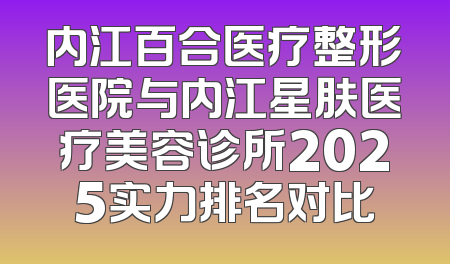 内江百合医疗整形医院与内江星肤医疗美容诊所2025实力排名对比