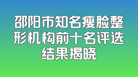 邵阳市知名瘦脸整形机构前十名评选结果揭晓