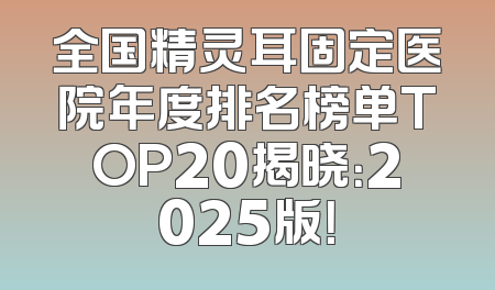 全国精灵耳固定医院年度排名榜单TOP20揭晓：2025版！