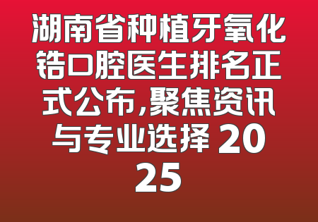 湖南省种植牙氧化锆口腔医生排名正式公布，聚焦资讯与专业选择 2025