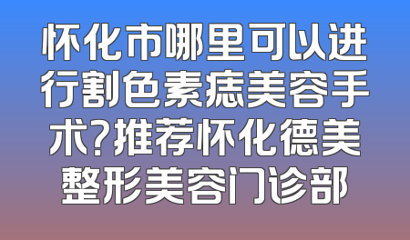怀化市哪里可以进行割色素痣美容手术？推荐怀化德美整形美容门诊部