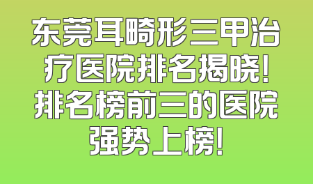 东莞耳畸形三甲治疗医院排名揭晓！排名榜前三的医院强势上榜！