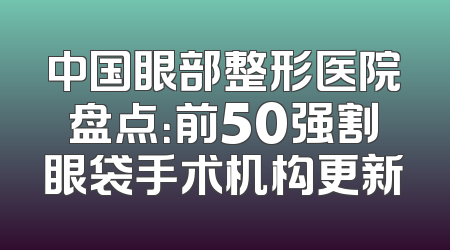 中国眼部整形医院盘点：前50强割眼袋手术机构更新