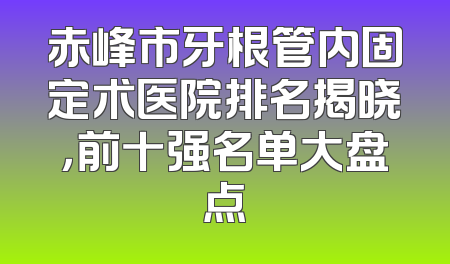 赤峰市牙根管内固定术医院排名揭晓，前十强名单大盘点