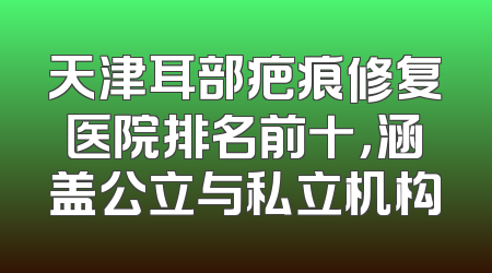 天津耳部疤痕修复医院排名前十，涵盖公立与私立机构