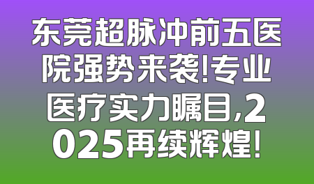 东莞超脉冲前五医院强势来袭！专业医疗实力瞩目，2025再续辉煌！