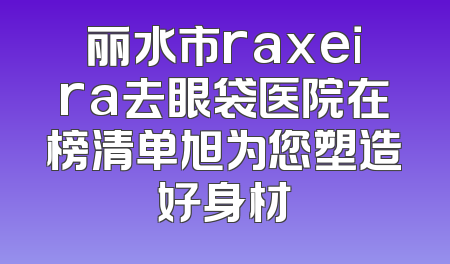 丽水市raxeira去眼袋医院在榜清单旭为您塑造好身材