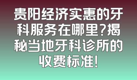 贵阳经济实惠的牙科服务在哪里？揭秘当地牙科诊所的收费标准！