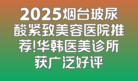 2025烟台玻尿酸紧致美容医院推荐！华韩医美诊所获广泛好评