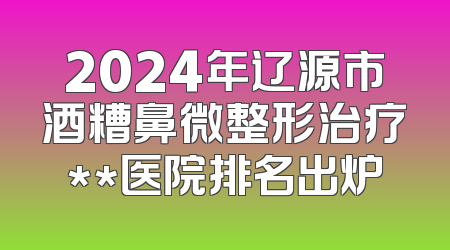 2024年辽源市酒糟鼻微整形治疗**医院排名出炉