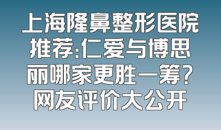 上海隆鼻整形医院推荐：仁爱与博思丽哪家更胜一筹？网友评价大公开