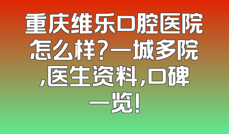 重庆维乐口腔医院怎么样？一城多院，医生资料，口碑一览!