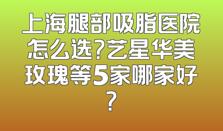 上海腿部吸脂医院怎么选？艺星华美玫瑰等5家哪家好？