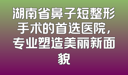 湖南省鼻子短整形手术的首选医院，专业塑造美丽新面貌