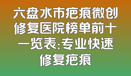 六盘水市疤痕微创修复医院榜单前十一览表：专业快速修复疤痕