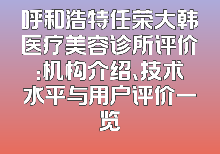 呼和浩特任荣大韩医疗美容诊所评价：机构介绍、技术水平与用户评价一览