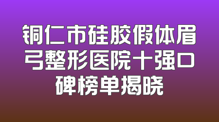 铜仁市硅胶假体眉弓整形医院十强口碑榜单揭晓