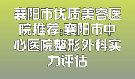 襄阳市优质美容医院推荐：襄阳市中心医院整形外科实力评估