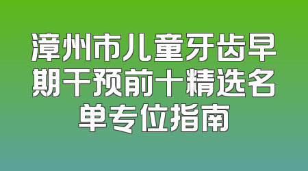 漳州市儿童牙齿早期干预前十精选名单专位指南