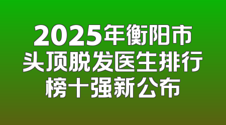 2025年衡阳市头顶脱发医生排行榜十强新公布