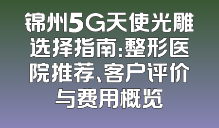 锦州5G天使光雕选择指南：整形医院推荐、客户评价与费用概览
