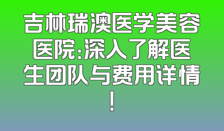 吉林瑞澳医学美容医院：深入了解医生团队与费用详情！