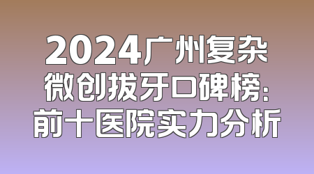 2024广州复杂微创拔牙口碑榜：前十医院实力分析