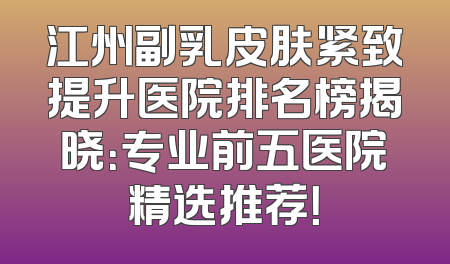 江州副乳皮肤紧致提升医院排名榜揭晓：专业前五医院精选推荐！