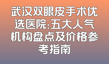 武汉双眼皮手术优选医院：五大人气机构盘点及价格参考指南