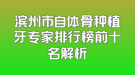 滨州市自体骨种植牙专家排行榜前十名解析