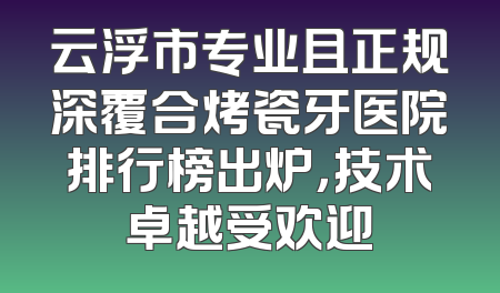 云浮市专业且正规深覆合烤瓷牙医院排行榜出炉，技术卓越受欢迎