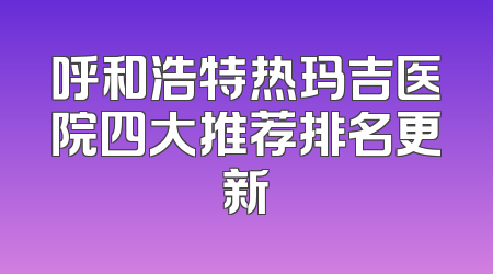 呼和浩特热玛吉医院四大推荐排名更新