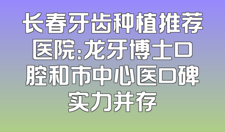 长春牙齿种植推荐医院：龙牙博士口腔和市中心医口碑实力并存
