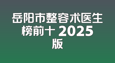 岳阳市整容术医生榜前十 2025版