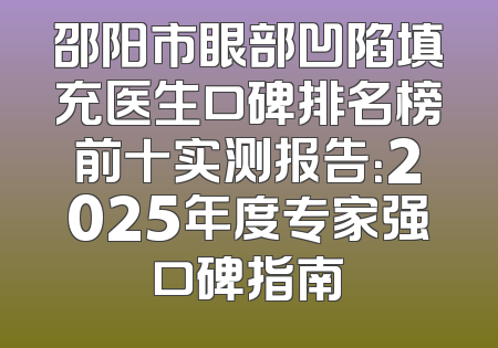 邵阳市眼部凹陷填充医生口碑排名榜前十实测报告：2025年度专家强口碑指南