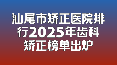 汕尾市矫正医院排行2025年齿科矫正榜单出炉