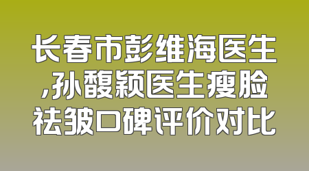 长春市彭维海医生，孙馥颖医生瘦脸祛皱口碑评价对比