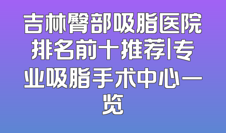 吉林臀部吸脂医院排名前十推荐｜专业吸脂手术中心一览