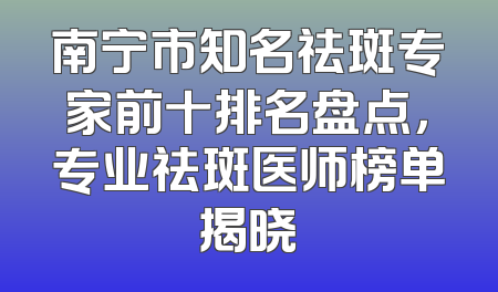 南宁市知名祛斑专家前十排名盘点，专业祛斑医师榜单揭晓