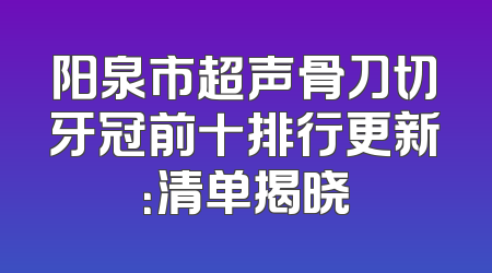 阳泉市超声骨刀切牙冠前十排行更新：清单揭晓