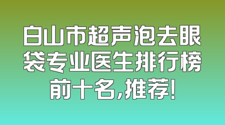 白山市超声泡去眼袋专业医生排行榜前十名，推荐！