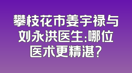 攀枝花市姜宇禄与刘永洪医生：哪位医术更精湛？