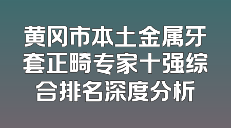 黄冈市本土金属牙套正畸专家十强综合排名深度分析